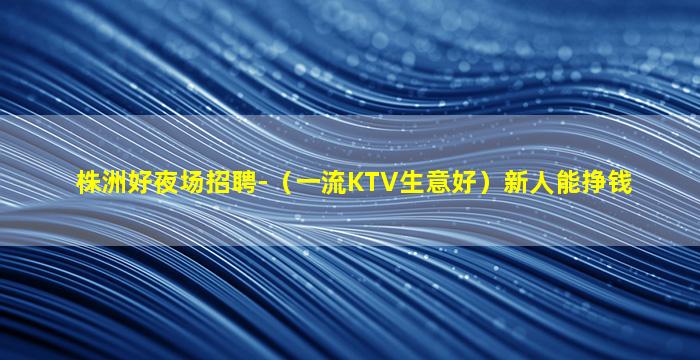 株洲好夜场招聘-（一流KTV生意好）新人能挣钱